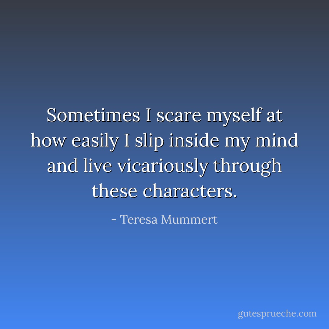 Sometimes I scare myself at how easily I slip inside my mind and live vicariously through these characters. - Teresa Mummert