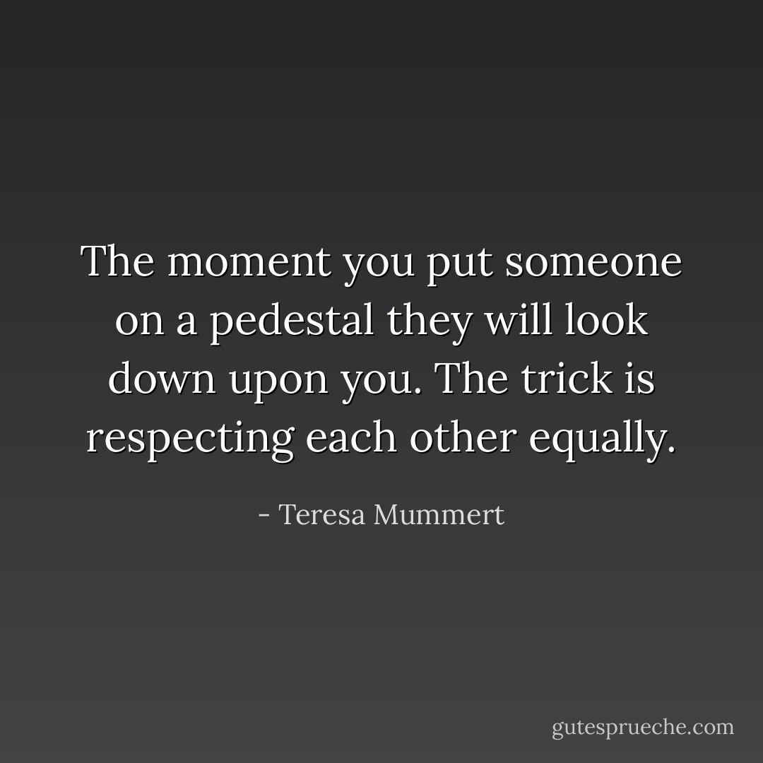 The moment you put someone on a pedestal they will look down upon you. The trick is respecting each other equally. - Teresa Mummert
