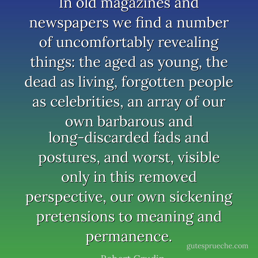 In old magazines and newspapers we find a number of uncomfortably revealing things: the aged as young, the dead as living, forgotten people as celebrities, an array of our own barbarous and long-discarded fads and postures, and worst, visible only in this removed perspective, our own sickening pretensions to meaning and permanence. - Robert Grudin