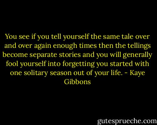 You see if you tell yourself the same tale over and over again enough times then the tellings become separate stories and you will generally fool yourself into forgetting you started with one solitary season out of your life. - Kaye Gibbons