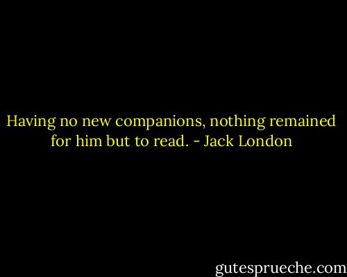 Having no new companions, nothing remained for him but to read. - Jack London