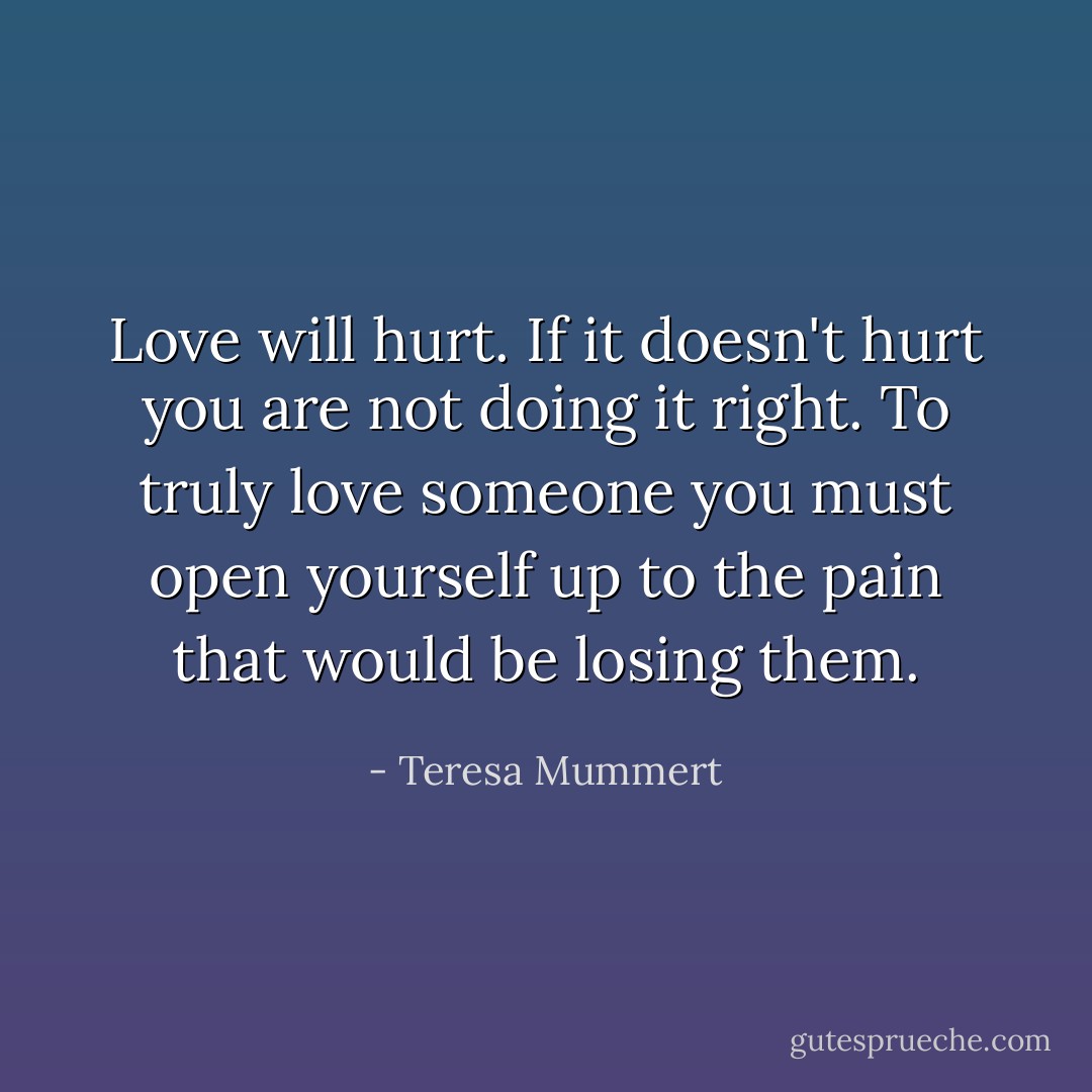 Love will hurt. If it doesn't hurt you are not doing it right. To truly love someone you must open yourself up to the pain that would be losing them. - Teresa Mummert