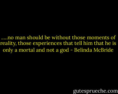 .....no man should be without those moments of reality, those experiences that tell him that he is only a mortal and not a god - Belinda McBride