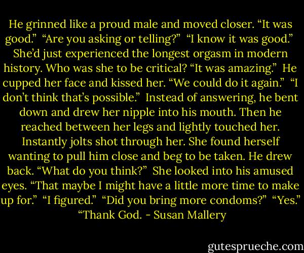 He grinned like a proud male and moved closer. “It was good.”<br /><br />“Are you asking or telling?”<br /><br />“I know it was good.”<br /><br />She’d just experienced the longest orgasm in modern history. Who was she to be critical? “It was amazing.”<br /><br />He cupped her face and kissed her. “We could do it again.”<br /><br />“I don’t think that’s possible.”<br /><br />Instead of answering, he bent down and drew her nipple into his mouth. Then he reached between her legs and lightly touched her. Instantly jolts shot through her. She found herself wanting to pull him close and beg to be taken.<br />He drew back. “What do you think?”<br /><br />She looked into his amused eyes. “That maybe I might have a little more time to make up for.”<br /><br />“I figured.”<br /><br />“Did you bring more condoms?”<br /><br />“Yes.”<br /><br />“Thank God. - Susan Mallery