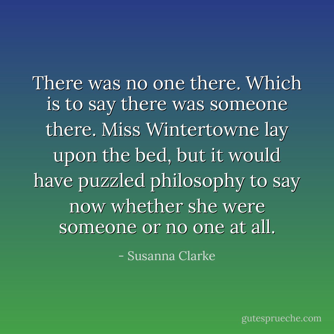 There was no one there. Which is to say there was someone there. Miss Wintertowne lay upon the bed, but it would have puzzled philosophy to say now whether she were someone or no one at all. - Susanna Clarke