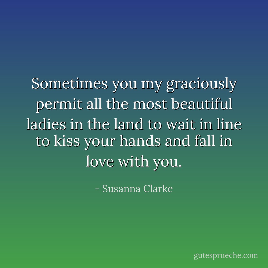 Sometimes you my graciously permit all the most beautiful ladies in the land to wait in line to kiss your hands and fall in love with you. - Susanna Clarke