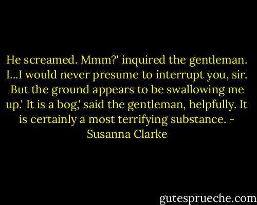 He screamed.<br />Mmm?' inquired the gentleman.<br />I...I would never presume to interrupt you, sir. But the ground appears to be swallowing me up.'<br />It is a bog,' said the gentleman, helpfully.<br />It is certainly a most terrifying substance. - Susanna Clarke