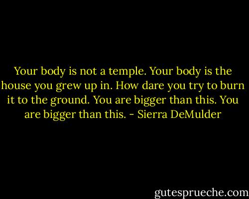 Your body is not a temple.<br />Your body is the house you grew up in.<br />How dare you try to burn it to the ground.<br />You are bigger than this.<br />You are bigger<br />than this. - Sierra DeMulder