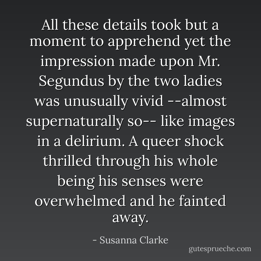 All these details took but a moment to apprehend yet the impression made upon Mr. Segundus by the two ladies was unusually vivid --almost supernaturally so-- like images in a delirium. A queer shock thrilled through his whole being his senses were overwhelmed and he fainted away. - Susanna Clarke