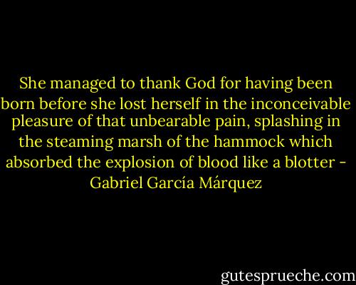 She managed to thank God for having been born before she lost herself in the inconceivable pleasure of that unbearable pain, splashing in the steaming marsh of the hammock which absorbed the explosion of blood like a blotter - Gabriel García Márquez