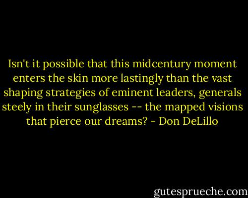 Isn't it possible that this midcentury moment enters the skin more lastingly than the vast shaping strategies of eminent leaders, generals steely in their sunglasses -- the mapped visions that pierce our dreams? - Don DeLillo