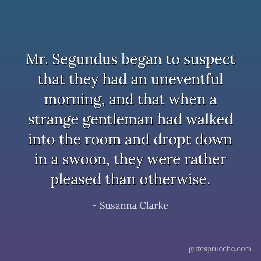 Mr. Segundus began to suspect that they had an uneventful morning, and that when a strange gentleman had walked into the room and dropt down in a swoon, they were rather pleased than otherwise. - Susanna Clarke