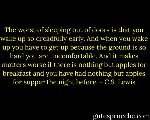 The worst of sleeping out of doors is that you wake up so dreadfully early. And when you wake up you have to get up because the ground is so hard you are uncomfortable. And it makes matters worse if there is nothing but apples for breakfast and you have had nothing but apples for supper the night before. - C.S. Lewis