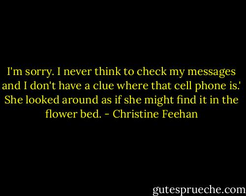 I'm sorry. I never think to check my messages and I don't have a clue where that cell phone is.'<br />She looked around as if she might find it in the flower bed. - Christine Feehan