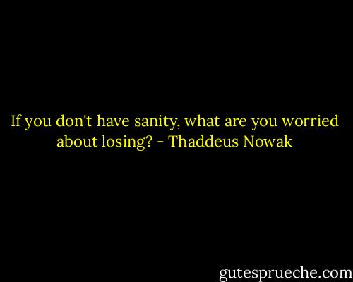 If you don't have sanity, what are you worried about losing? - Thaddeus Nowak