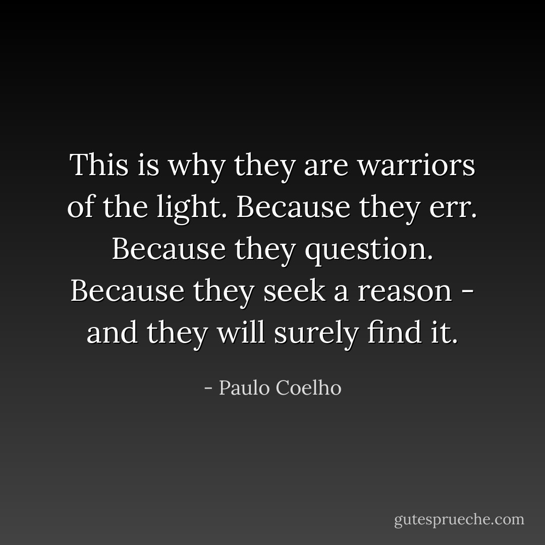 This is why they are warriors of the light. Because they err. Because they question. Because they seek a reason - and they will surely find it. - Paulo Coelho