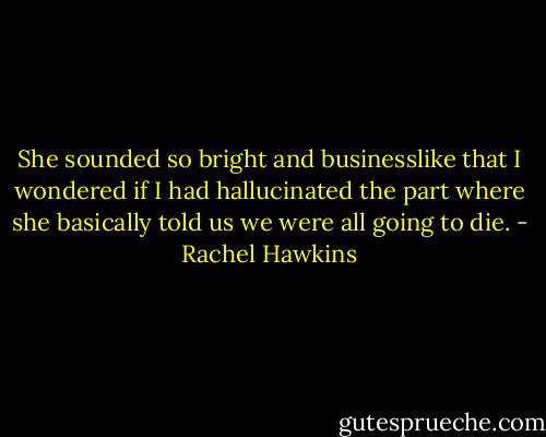 She sounded so bright and businesslike that I wondered if I had hallucinated the part where she basically told us we were all going to die. - Rachel Hawkins