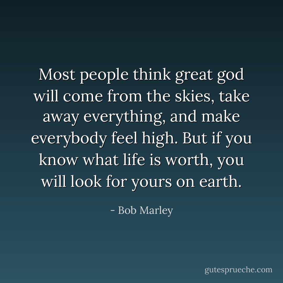 Most people think great god will come from the skies, take away everything, and make everybody feel high. But if you know what life is worth, you will look for yours on earth. - Bob Marley