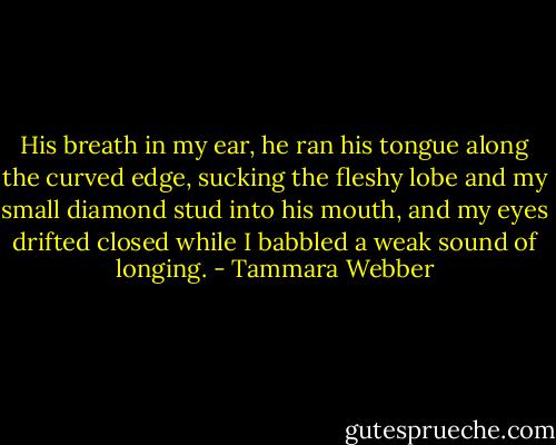 His breath in my ear, he ran his tongue along the curved edge, sucking the fleshy lobe and my small diamond stud into his mouth, and my eyes drifted closed while I babbled a weak sound of longing. - Tammara Webber