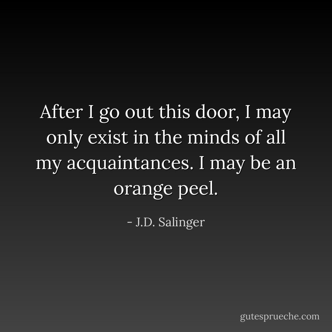 After I go out this door, I may only exist in the minds of all my acquaintances. I may be an orange peel. - J.D. Salinger
