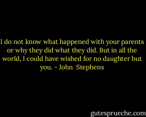 I do not know what happened with your parents or why they did what they did. But in all the world, I could have wished for no daughter but you. - John  Stephens