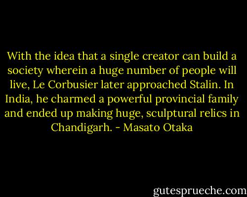 With the idea that a single creator can build a society wherein a huge number of people will live, Le Corbusier later approached Stalin. In India, he charmed a powerful provincial family and ended up making huge, sculptural relics in Chandigarh. - Masato Otaka