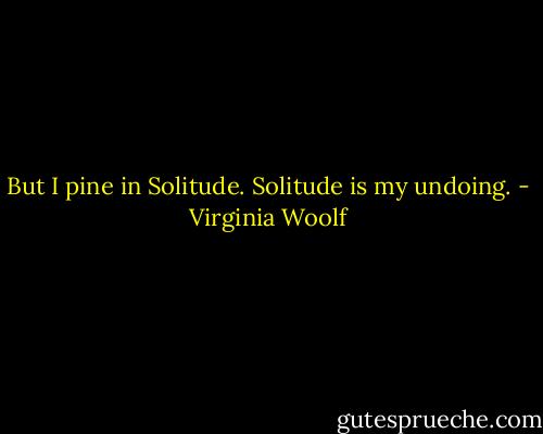 But I pine in Solitude. Solitude is my undoing. - Virginia Woolf