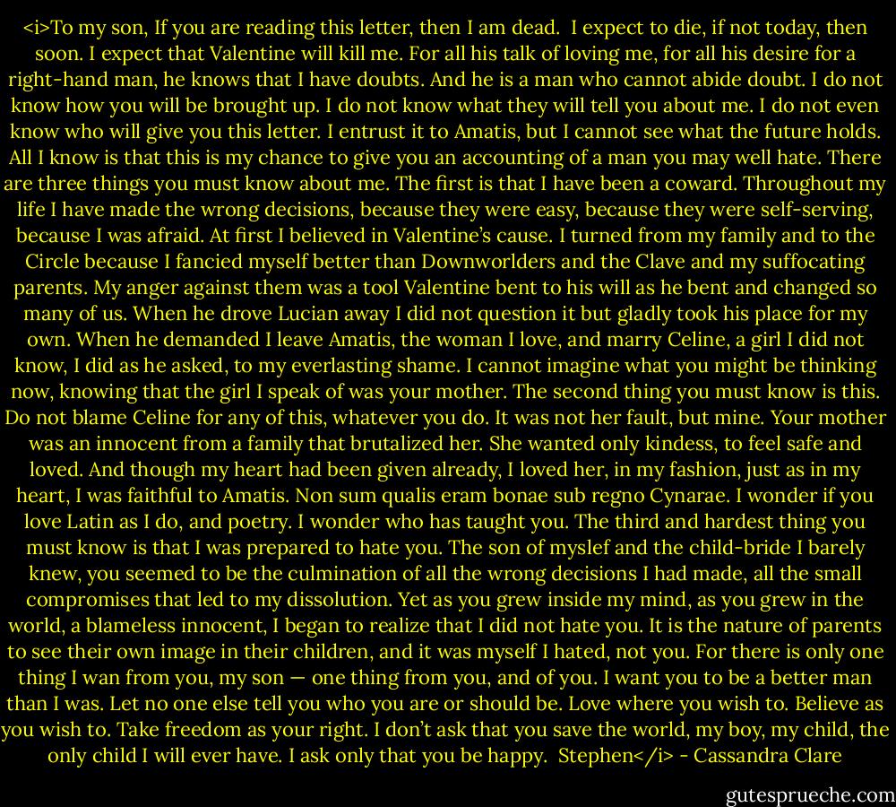 <i>To my son,<br />If you are reading this letter, then I am dead.<br /><br />I expect to die, if not today, then soon. I expect that Valentine will kill me. For all his talk of loving me, for all his desire for a right-hand man, he knows that I have doubts. And he is a man who cannot abide doubt.<br />I do not know how you will be brought up. I do not know what they will tell you about me. I do not even know who will give you this letter. I entrust it to Amatis, but I cannot see what the future holds. All I know is that this is my chance to give you an accounting of a man you may well hate.<br />There are three things you must know about me. The first is that I have been a coward. Throughout my life I have made the wrong decisions, because they were easy, because they were self-serving, because I was afraid.<br />At first I believed in Valentine’s cause. I turned from my family and to the Circle because I fancied myself better than Downworlders and the Clave and my suffocating parents. My anger against them was a tool Valentine bent to his will as he bent and changed so many of us. When he drove Lucian away I did not question it but gladly took his place for my own. When he demanded I leave Amatis, the woman I love, and marry Celine, a girl I did not know, I did as he asked, to my everlasting shame.<br />I cannot imagine what you might be thinking now, knowing that the girl I speak of was your mother. The second thing you must know is this. Do not blame Celine for any of this, whatever you do. It was not her fault, but mine. Your mother was an innocent from a family that brutalized her. She wanted only kindess, to feel safe and loved. And though my heart had been given already, I loved her, in my fashion, just as in my heart, I was faithful to Amatis. Non sum qualis eram bonae sub regno Cynarae. I wonder if you love Latin as I do, and poetry. I wonder who has taught you.<br />The third and hardest thing you must know is that I was prepared to hate you. The son of myslef and the child-bride I barely knew, you seemed to be the culmination of all the wrong decisions I had made, all the small compromises that led to my dissolution. Yet as you grew inside my mind, as you grew in the world, a blameless innocent, I began to realize that I did not hate you. It is the nature of parents to see their own image in their children, and it was myself I hated, not you.<br />For there is only one thing I wan from you, my son — one thing from you, and of you. I want you to be a better man than I was. Let no one else tell you who you are or should be. Love where you wish to. Believe as you wish to. Take freedom as your right.<br />I don’t ask that you save the world, my boy, my child, the only child I will ever have. I ask only that you be happy.<br /><br />Stephen</i> - Cassandra Clare