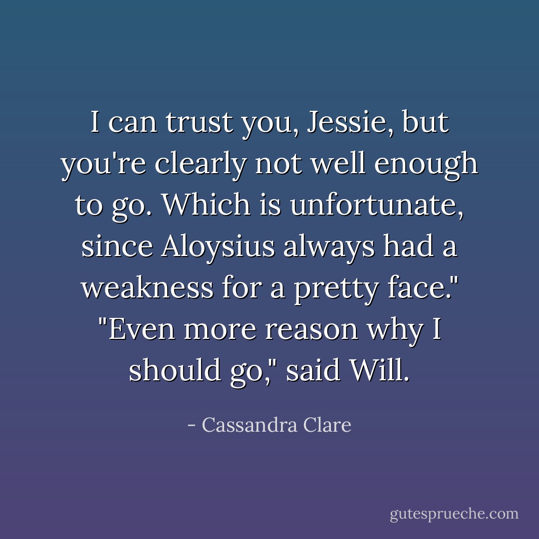 I can trust you, Jessie, but you're clearly not well enough to go. Which is unfortunate, since Aloysius always had a weakness for a pretty face."<br />"Even more reason why I should go," said Will. - Cassandra Clare
