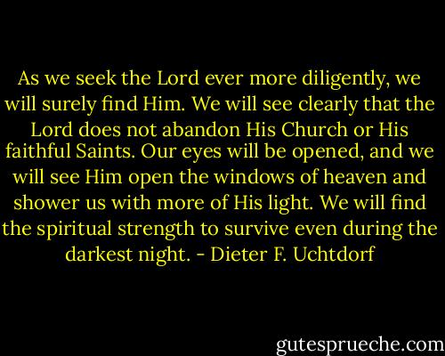 As we seek the Lord ever more diligently, we will surely find Him. We will see clearly that the Lord does not abandon His Church or His faithful Saints. Our eyes will be opened, and we will see Him open the windows of heaven and shower us with more of His light. We will find the spiritual strength to survive even during the darkest night. - Dieter F. Uchtdorf