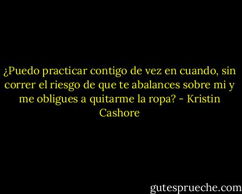 ¿Puedo practicar contigo de vez en cuando, sin correr el riesgo de que te abalances sobre mi y me obligues a quitarme la ropa? - Kristin Cashore