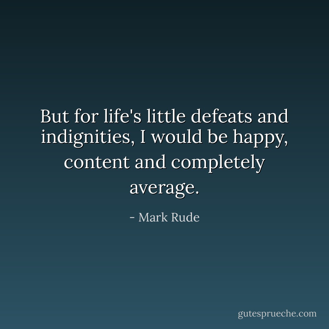 But for life's little defeats and indignities, I would be happy, content and completely average. - Mark Rude