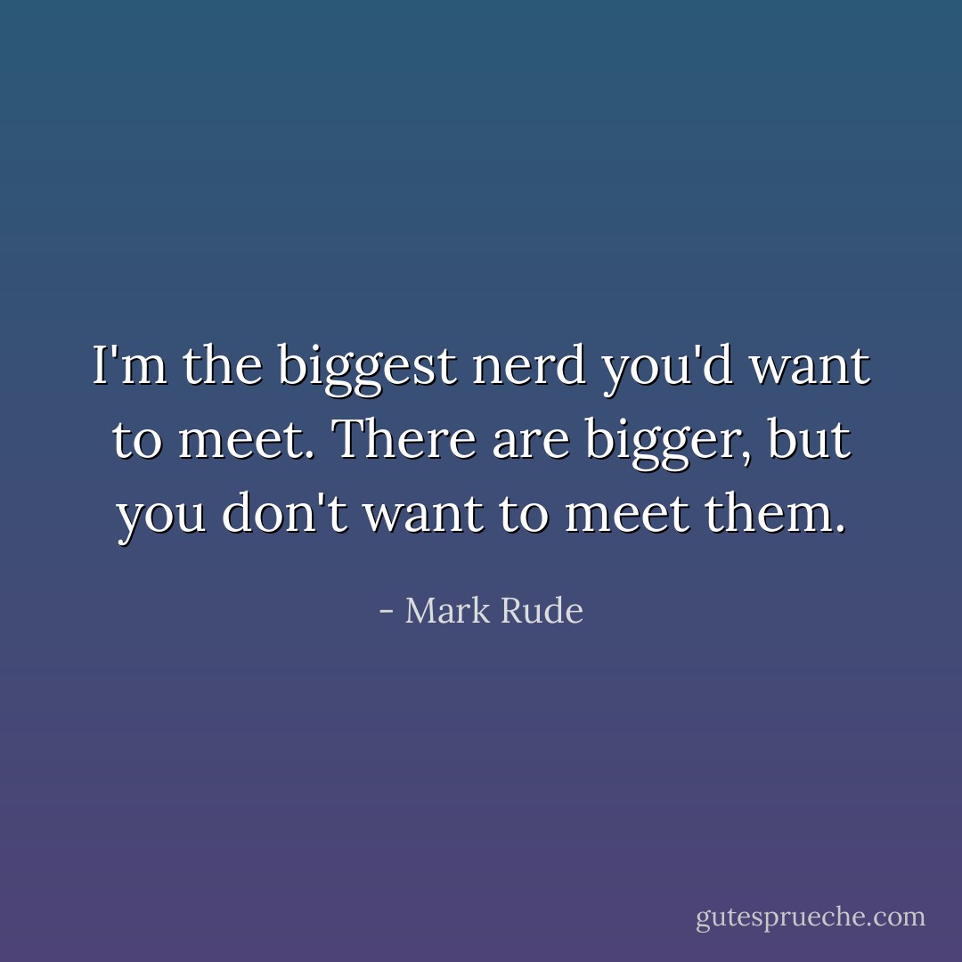 I'm the biggest nerd you'd want to meet. There are bigger, but you don't want to meet them. - Mark Rude