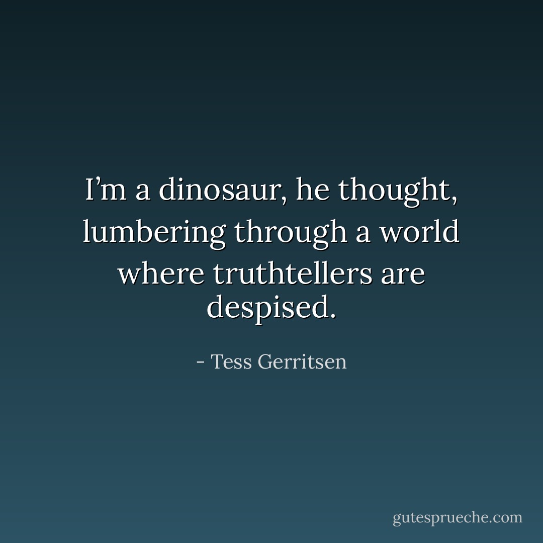 I’m a dinosaur, he thought, lumbering through a world where truthtellers<br />are despised. - Tess Gerritsen