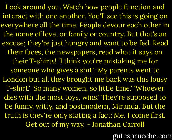 Look around you. Watch how people function and interact with one another. You'll see this is going on everywhere all the time. People devour each other in the name of love, or family or country. But that's an excuse; they're just hungry and want to be fed. Read their faces, the newspapers, read what it says on their T-shirts! 'I think you're mistaking me for someone who gives a shit.' 'My parents went to London but all they brought me back was this lousy T-shirt.' 'So many women, so little time.' 'Whoever dies with the most toys, wins.' They're supposed to be funny, witty, and postmodern, Miranda. But the truth is they're only stating a fact: Me. I come first. Get out of my way. - Jonathan Carroll