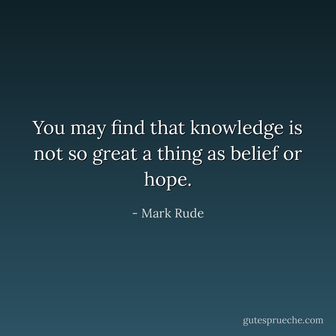 You may find that knowledge is not so great a thing as belief or hope. - Mark Rude