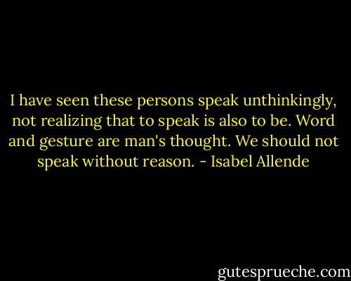 I have seen these persons speak unthinkingly, not realizing that to speak is also to be. Word and gesture are man's thought. We should not speak without reason. - Isabel Allende