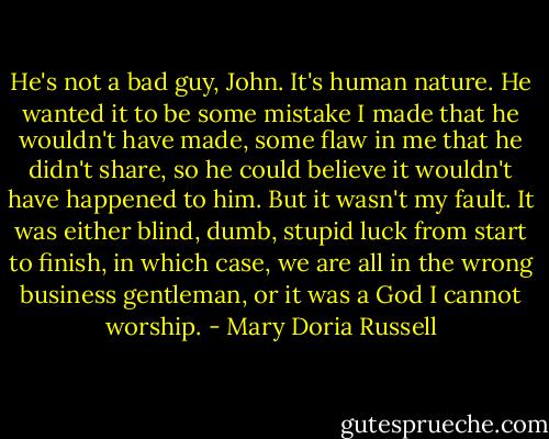 He's not a bad guy, John. It's human nature. He wanted it to be some mistake I made that he wouldn't have made, some flaw in me that he didn't share, so he could believe it wouldn't have happened to him. But it wasn't my fault. It was either blind, dumb, stupid luck from start to finish, in which case, we are all in the wrong business gentleman, or it was a God I cannot worship. - Mary Doria Russell