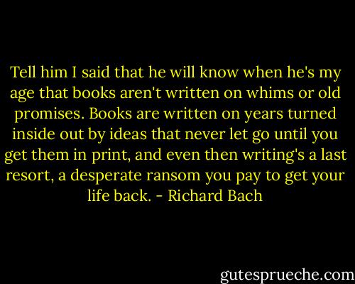 Tell him I said that he will know when he's my age that books aren't written on whims or old promises. Books are written on years turned inside out by ideas that never let go until you get them in print, and even then writing's a last resort, a desperate ransom you pay to get your life back. - Richard Bach