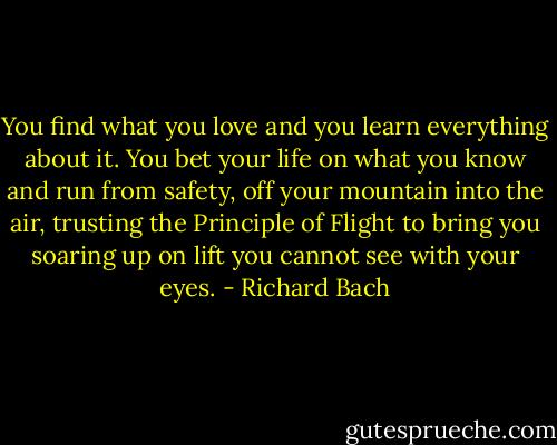 You find what you love and you learn everything about it. You bet your life on what you know and run from safety, off your mountain into the air, trusting the Principle of Flight to bring you soaring up on lift you cannot see with your eyes. - Richard Bach