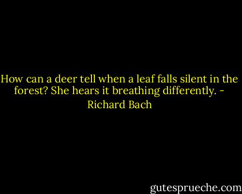 How can a deer tell when a leaf falls silent in the forest? She hears it breathing differently. - Richard Bach