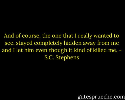 And of course, the one that I really wanted to see, stayed completely hidden away from me and I let him even though it kind of killed me. - S.C. Stephens