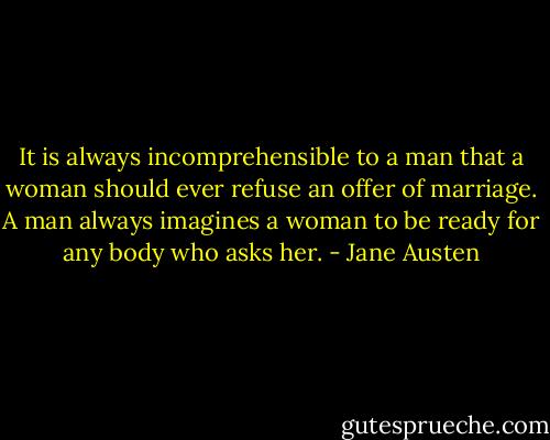 It is always incomprehensible to a man that a woman should ever refuse an offer of marriage. A man always imagines a woman to be ready for any body who asks her. - Jane Austen
