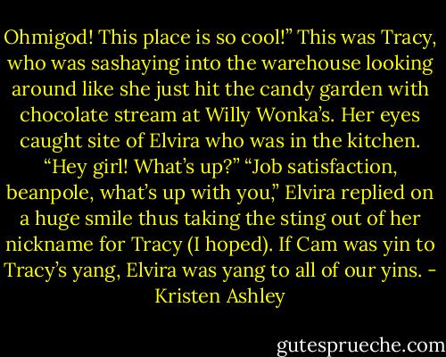 Ohmigod! This place is so cool!” This was Tracy, who was sashaying into the warehouse looking around like she just hit the candy garden with chocolate stream at Willy Wonka’s. Her eyes caught site of Elvira who was in the kitchen. “Hey girl! What’s up?”<br />“Job satisfaction, beanpole, what’s up with you,” Elvira replied on a huge smile thus taking the sting out of her nickname for Tracy (I hoped).<br />If Cam was yin to Tracy’s yang, Elvira was yang to all of our yins. - Kristen Ashley