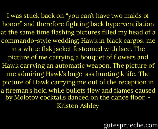 I was stuck back on “you can’t have two maids of honor” and therefore fighting back hyperventilation at the same time flashing pictures filled my head of a commando-style wedding; Hawk in black cargos, me in a white flak jacket festooned with lace. The picture of me carrying a bouquet of flowers and Hawk carrying an automatic weapon. The picture of me admiring Hawk’s huge-ass hunting knife. The picture of Hawk carrying me out of the reception in a fireman’s hold while bullets flew and flames caused by Molotov cocktails danced on the dance floor. - Kristen Ashley
