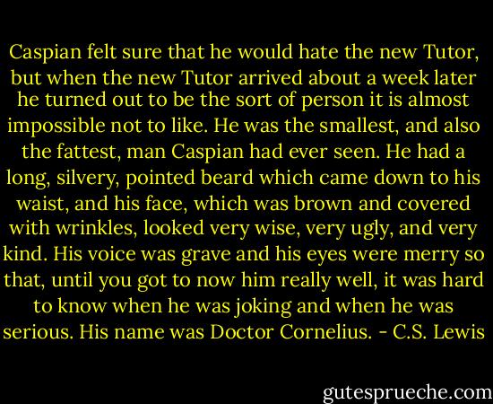 Caspian felt sure that he would hate the new Tutor, but when the new Tutor arrived about a week later he turned out to be the sort of person it is almost impossible not to like. He was the smallest, and also the fattest, man Caspian had ever seen. He had a long, silvery, pointed beard which came down to his waist, and his face, which was brown and covered with wrinkles, looked very wise, very ugly, and very kind. His voice was grave and his eyes were merry so that, until you got to now him really well, it was hard to know when he was joking and when he was serious. His name was Doctor Cornelius. - C.S. Lewis