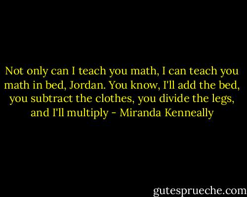 Not only can I teach you math, I can teach you math in bed, Jordan. You know, I'll add the bed, you subtract the clothes, you divide the legs, and I'll multiply - Miranda Kenneally