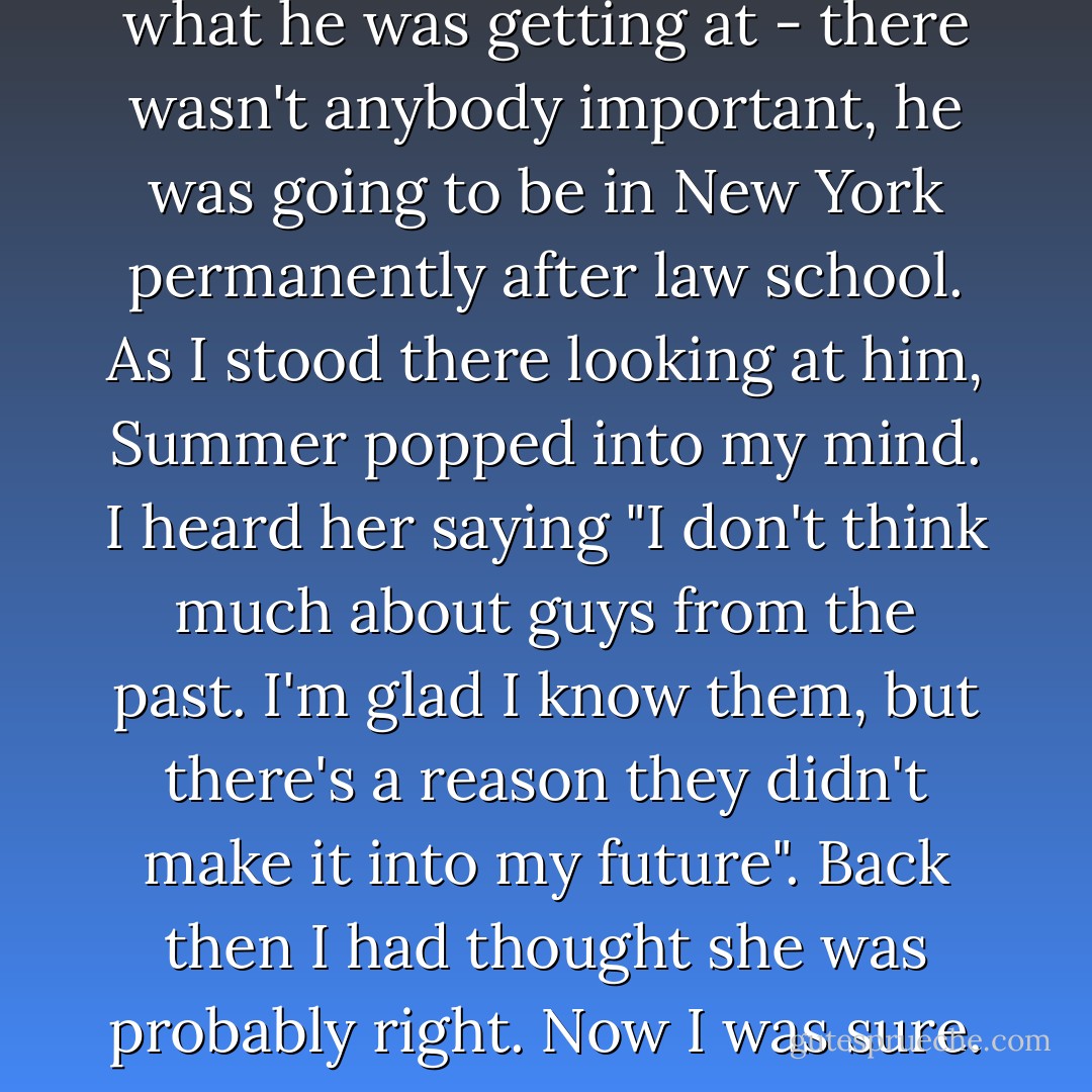 Blake stared at me and I sensed what he was getting at - there wasn't anybody important, he was going to be in New York permanently after law school. As I stood there looking at him, Summer popped into my mind. I heard her saying "I don't think much about guys from the past. I'm glad I know them, but there's a reason they didn't make it into my future". Back then I had thought she was probably right. Now I was sure. - Lorraine Zago Rosenthal