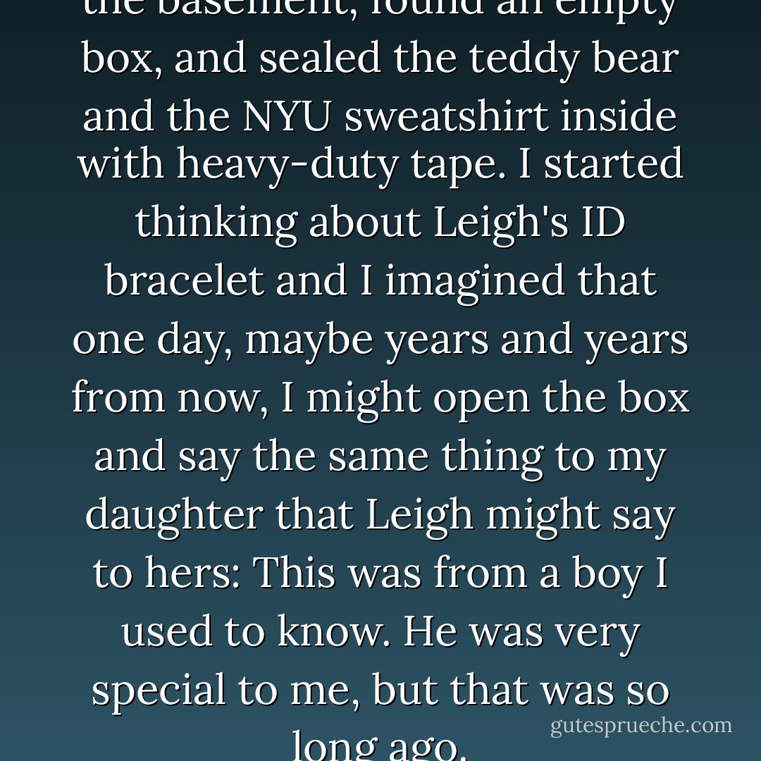 When she was gone, I went to the basement, found an empty box, and sealed the teddy bear and the NYU sweatshirt inside with heavy-duty tape. I started thinking about Leigh's ID bracelet and I imagined that one day, maybe years and years from now, I might open the box and say the same thing to my daughter that Leigh might say to hers: This was from a boy I used to know. He was very special to me, but that was so long ago. - Lorraine Zago Rosenthal