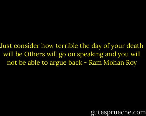 Just consider how terrible the day of your death will be<br />Others will go on speaking and you will not be able to argue back - Ram Mohan Roy
